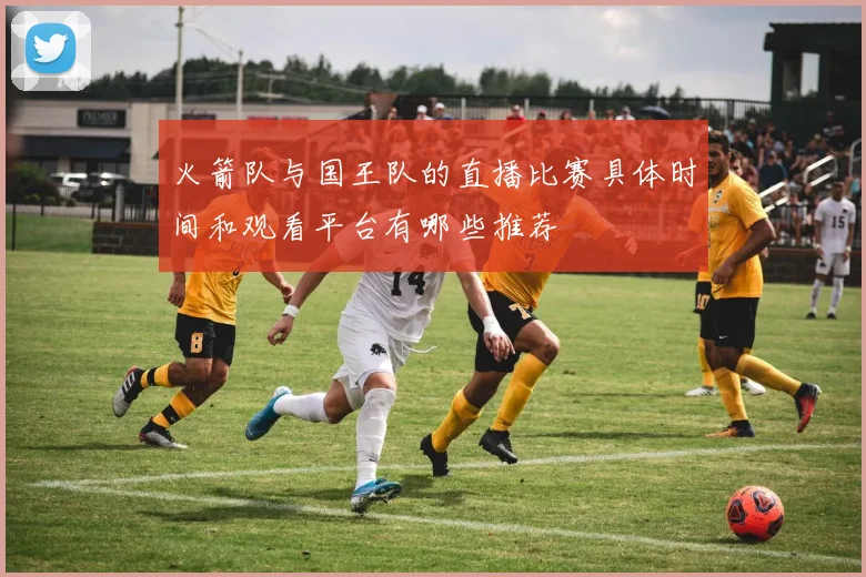 火箭队与国王队的直播比赛具体时间和观看平台有哪些推荐