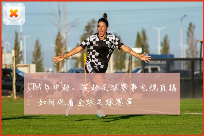 CBA与中超、英超足球赛事电视直播：如何观看全球足球赛事