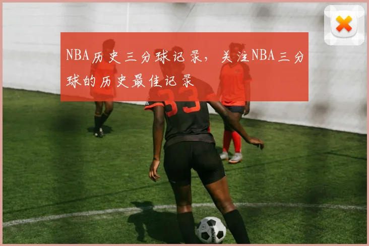 NBA历史三分球记录，关注NBA三分球的历史最佳记录