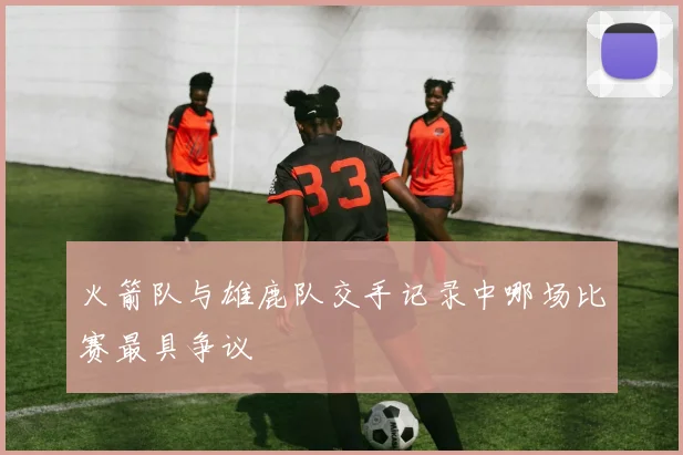 火箭队与雄鹿队交手记录中哪场比赛最具争议